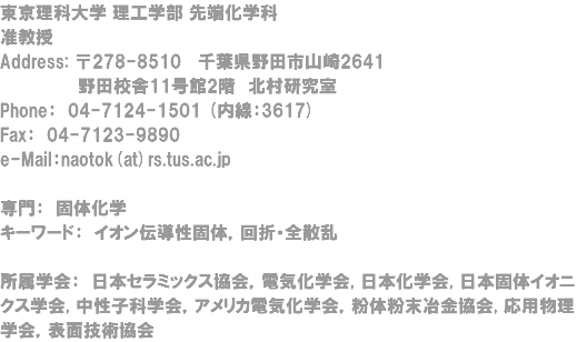 東京理科大学 理工学部 先端化学科 准教授 Address: 〒278-8510 千葉県野田市山崎2641 野田校舎11号館2階　北村研究室 Phone： 04-7124-1501 (内線：3617) Fax： 04-7123-9890 e-Mail：naotok(at)rs.tus.ac.jp 専門： 固体化学 キーワード： イオン伝導性固体，回折・全散乱 所属学会： 日本セラミックス協会，電気化学会, 日本化学会, 日本固体イオニクス学会, 中性子科学会，アメリカ電気化学会，粉体粉末冶金協会, 応用物理学会，表面技術協会